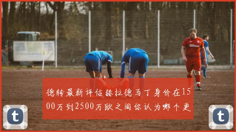 德转最新评估赫拉德马丁身价在1500万到2500万欧之间你认为哪个更合理