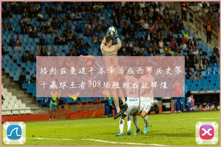 格列兹曼追平本泽马成西甲历史第十赢球王者308场胜利成就辉煌