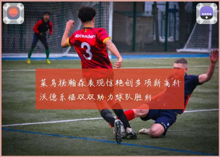 菜鸟杨瀚森表现惊艳创多项新高科沃德乐福双双助力球队胜利