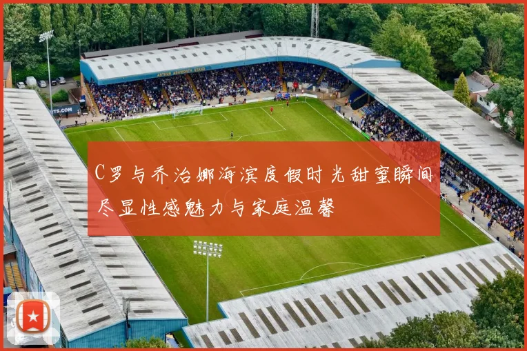 C罗与乔治娜海滨度假时光甜蜜瞬间尽显性感魅力与家庭温馨