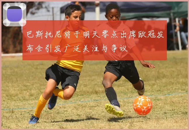 巴斯托尼将于明天零点出席欧冠发布会引发广泛关注与争议