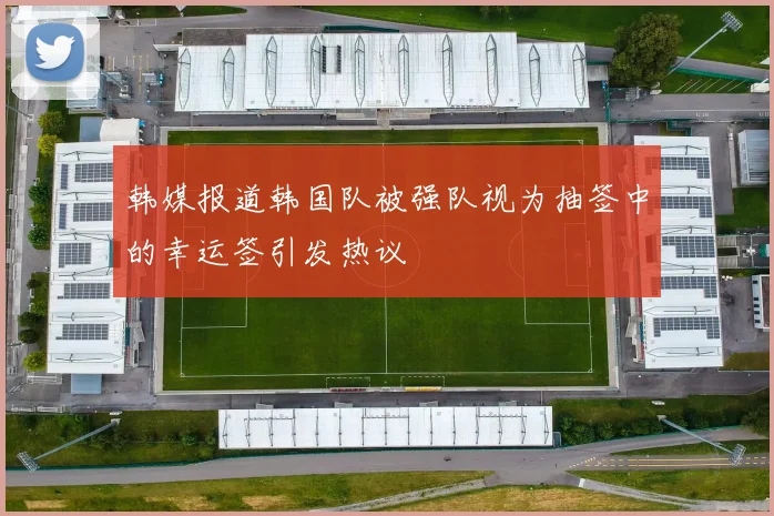 韩媒报道韩国队被强队视为抽签中的幸运签引发热议