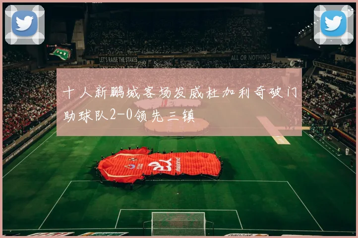 十人新鹏城客场发威杜加利奇破门助球队2-0领先三镇