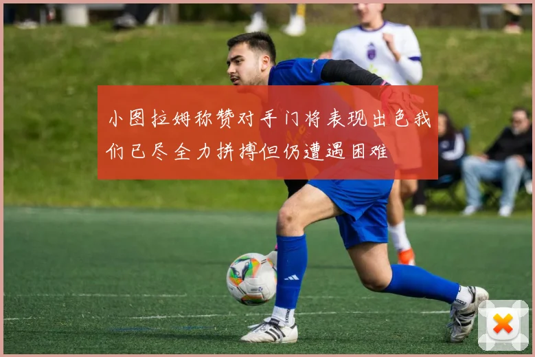 小图拉姆称赞对手门将表现出色我们已尽全力拼搏但仍遭遇困难