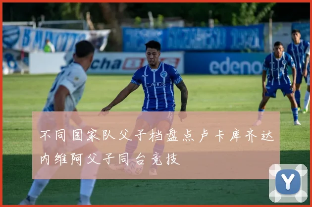 不同国家队父子档盘点卢卡库齐达内维阿父子同台竞技