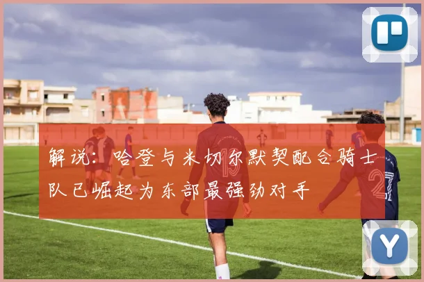 解说：哈登与米切尔默契配合骑士队已崛起为东部最强劲对手