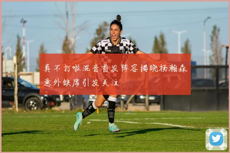 真不打啦混音首发阵容揭晓杨瀚森意外缺席引发关注