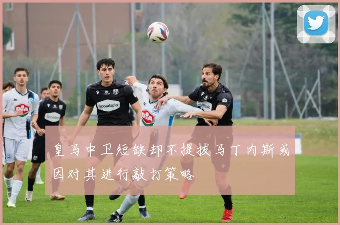 皇马中卫短缺却不提拔马丁内斯或因对其进行敲打策略