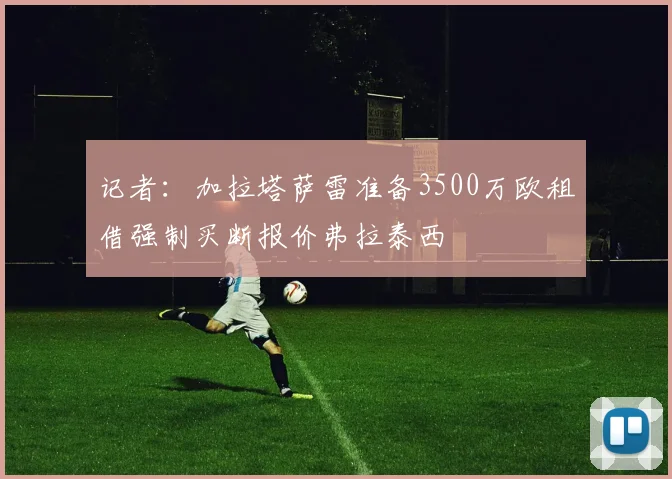记者：加拉塔萨雷准备3500万欧租借强制买断报价弗拉泰西