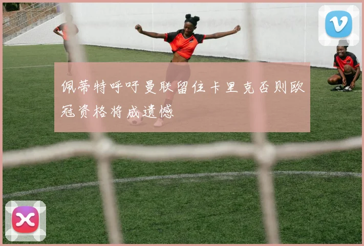 佩蒂特呼吁曼联留住卡里克否则欧冠资格将成遗憾