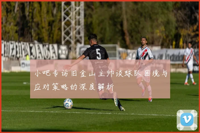 小吧专访旧金山主帅谈球队困境与应对策略的深度解析