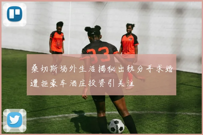 桑切斯场外生活揭秘出轨分手求婚遭拒豪车酒庄投资引关注