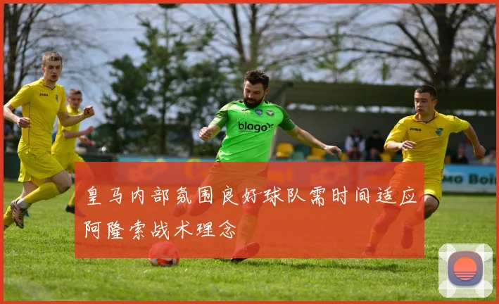 皇马内部氛围良好球队需时间适应阿隆索战术理念