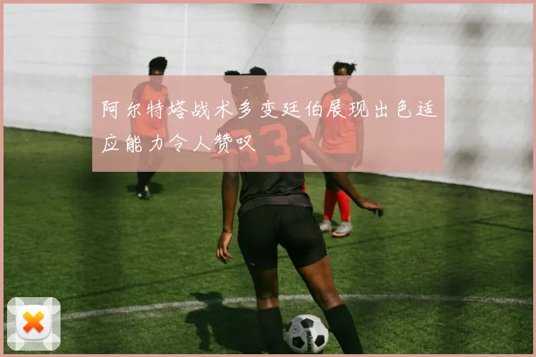 阿尔特塔战术多变廷伯展现出色适应能力令人赞叹