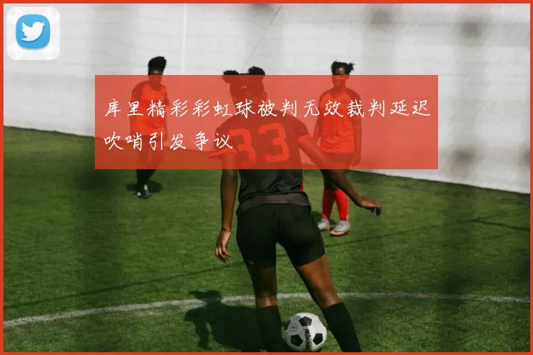 库里精彩彩虹球被判无效裁判延迟吹哨引发争议