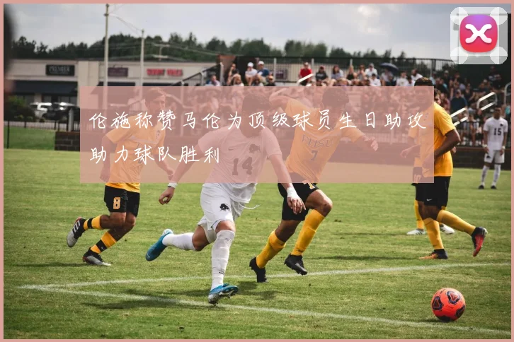 伦施称赞马伦为顶级球员生日助攻助力球队胜利