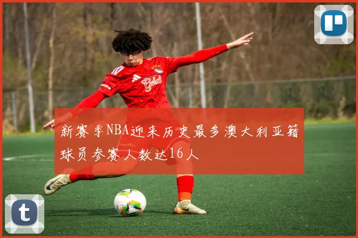 新赛季NBA迎来历史最多澳大利亚籍球员参赛人数达16人
