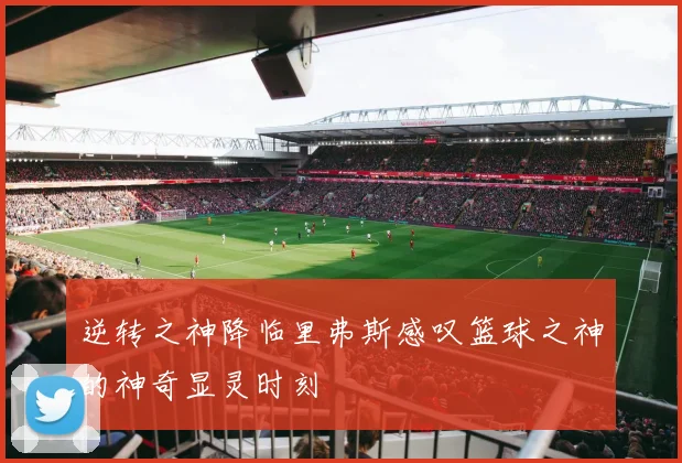 逆转之神降临里弗斯感叹篮球之神的神奇显灵时刻