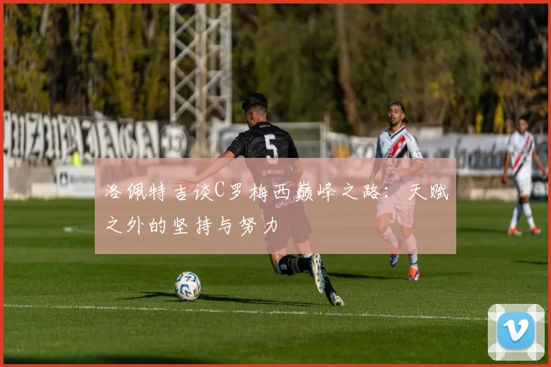 洛佩特吉谈C罗梅西巅峰之路：天赋之外的坚持与努力